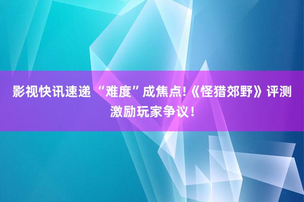 影视快讯速递 “难度”成焦点!《怪猎郊野》评测激励玩家争议！