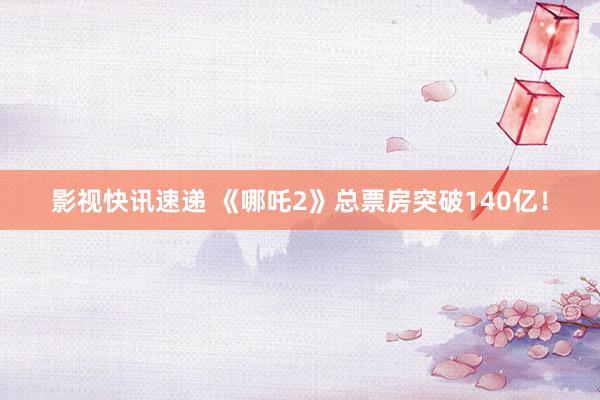 影视快讯速递 《哪吒2》总票房突破140亿！