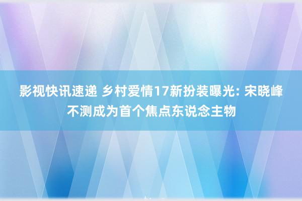 影视快讯速递 乡村爱情17新扮装曝光: 宋晓峰不测成为首个焦点东说念主物