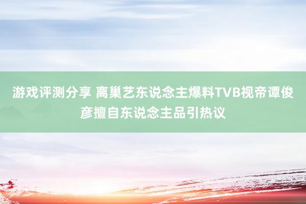 游戏评测分享 离巢艺东说念主爆料TVB视帝谭俊彦擅自东说念主品引热议