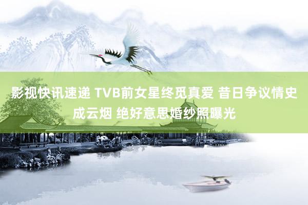 影视快讯速递 TVB前女星终觅真爱 昔日争议情史成云烟 绝好意思婚纱照曝光