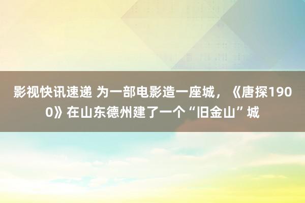 影视快讯速递 为一部电影造一座城，《唐探1900》在山东德州建了一个“旧金山”城