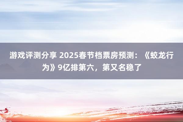 游戏评测分享 2025春节档票房预测：《蛟龙行为》9亿排第六，第又名稳了