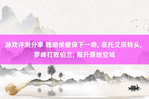 游戏评测分享 魄瑜侯被保下一命, 菲托艾辰转头, 罗峰打败伯兰, 擢升原始空域