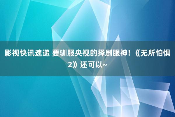 影视快讯速递 要驯服央视的择剧眼神! 《无所怕惧2》还可以~