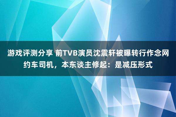 游戏评测分享 前TVB演员沈震轩被曝转行作念网约车司机，本东谈主修起：是减压形式