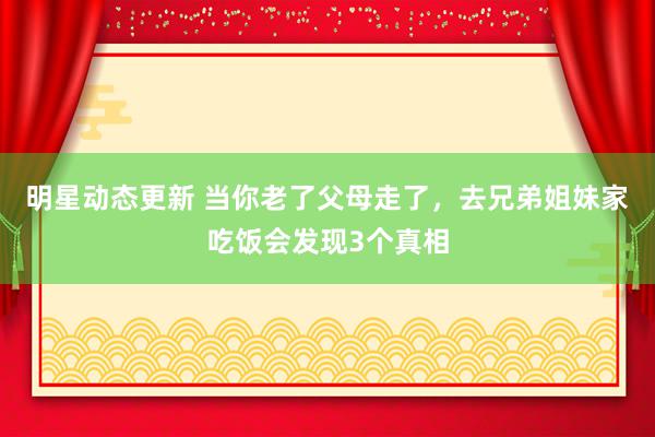 明星动态更新 当你老了父母走了，去兄弟姐妹家吃饭会发现3个真相