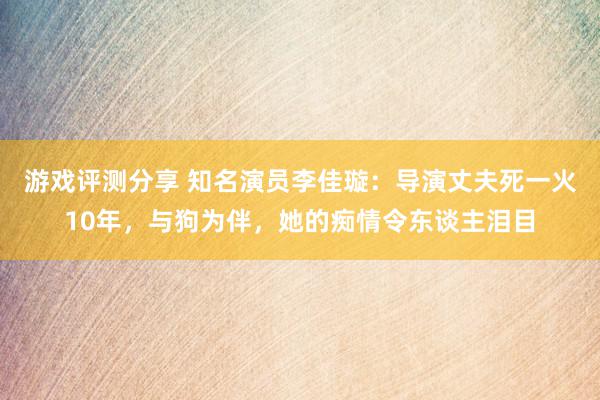 游戏评测分享 知名演员李佳璇：导演丈夫死一火10年，与狗为伴，她的痴情令东谈主泪目