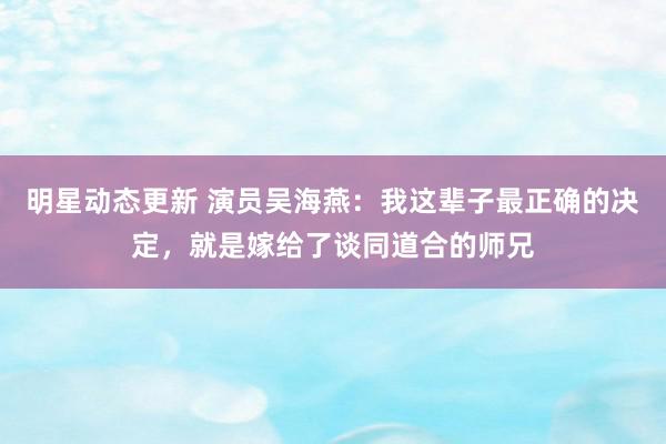 明星动态更新 演员吴海燕：我这辈子最正确的决定，就是嫁给了谈同道合的师兄