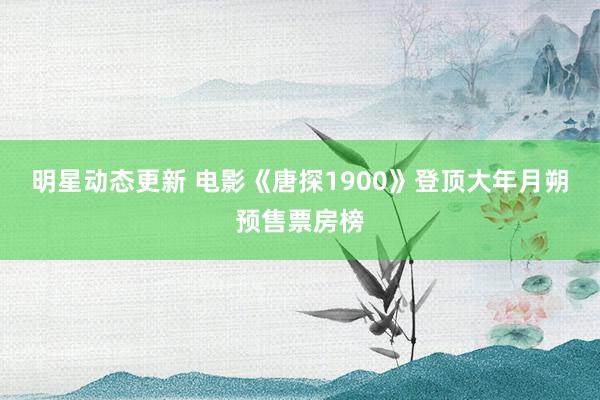 明星动态更新 电影《唐探1900》登顶大年月朔预售票房榜