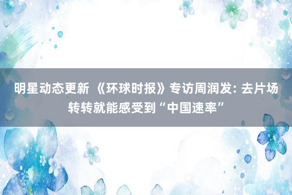 明星动态更新 《环球时报》专访周润发: 去片场转转就能感受到“中国速率”