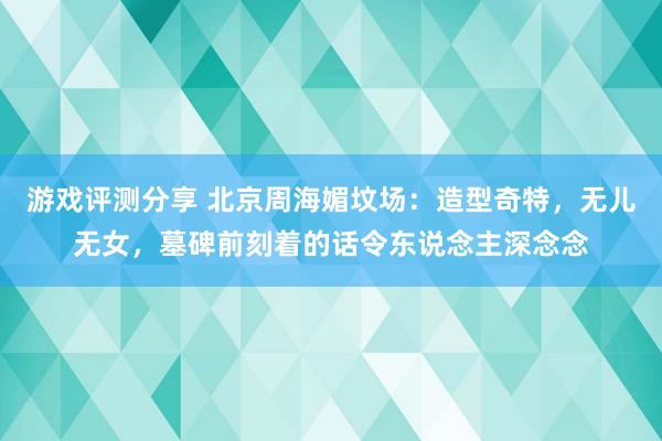 游戏评测分享 北京周海媚坟场：造型奇特，无儿无女，墓碑前刻着的话令东说念主深念念