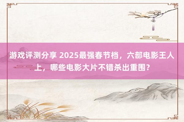 游戏评测分享 2025最强春节档，六部电影王人上，哪些电影大片不错杀出重围？