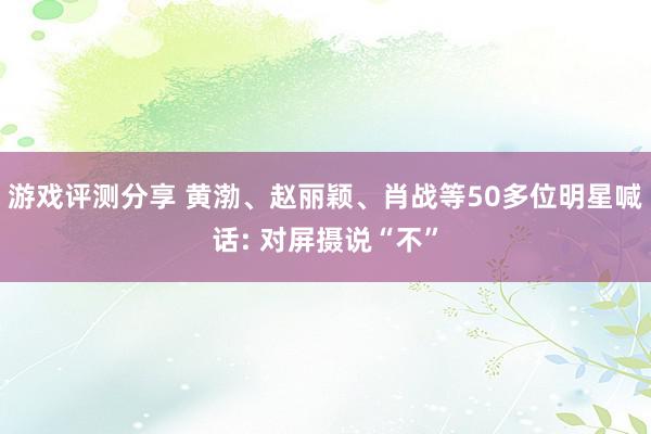 游戏评测分享 黄渤、赵丽颖、肖战等50多位明星喊话: 对屏摄说“不”