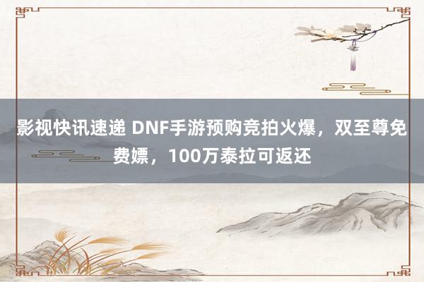 影视快讯速递 DNF手游预购竞拍火爆，双至尊免费嫖，100万泰拉可返还