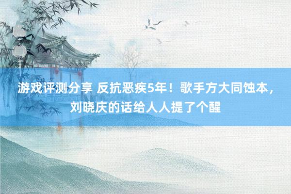 游戏评测分享 反抗恶疾5年！歌手方大同蚀本，刘晓庆的话给人人提了个醒