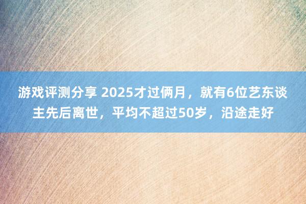 游戏评测分享 2025才过俩月，就有6位艺东谈主先后离世，平均不超过50岁，沿途走好