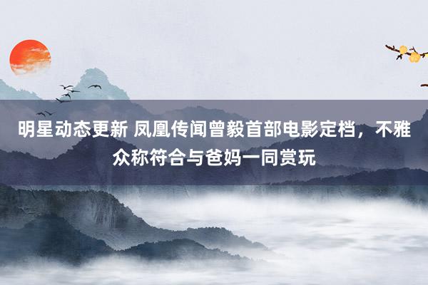 明星动态更新 凤凰传闻曾毅首部电影定档，不雅众称符合与爸妈一同赏玩