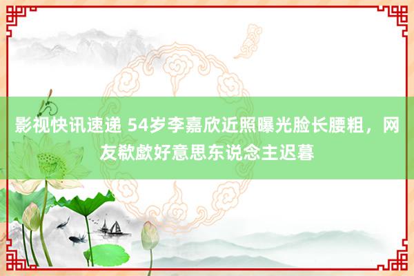 影视快讯速递 54岁李嘉欣近照曝光脸长腰粗，网友欷歔好意思东说念主迟暮