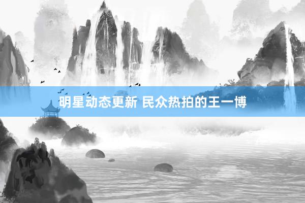 明星动态更新 民众热拍的王一博