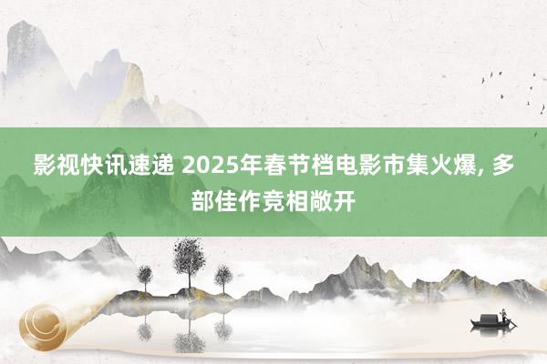 影视快讯速递 2025年春节档电影市集火爆, 多部佳作竞相敞开