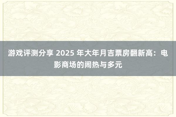 游戏评测分享 2025 年大年月吉票房翻新高：电影商场的闹热与多元