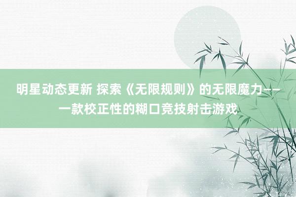 明星动态更新 探索《无限规则》的无限魔力——一款校正性的糊口竞技射击游戏