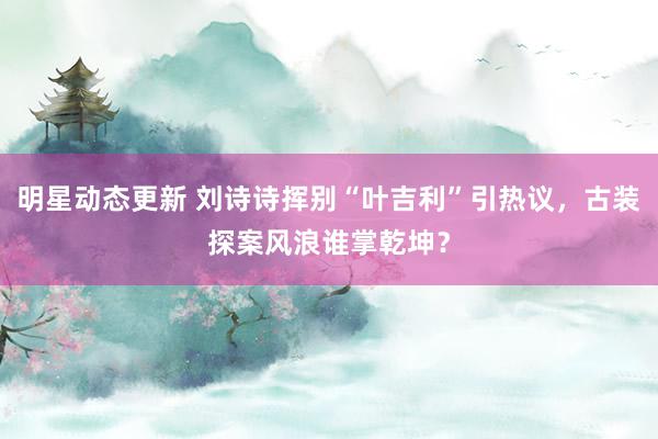 明星动态更新 刘诗诗挥别“叶吉利”引热议，古装探案风浪谁掌乾坤？