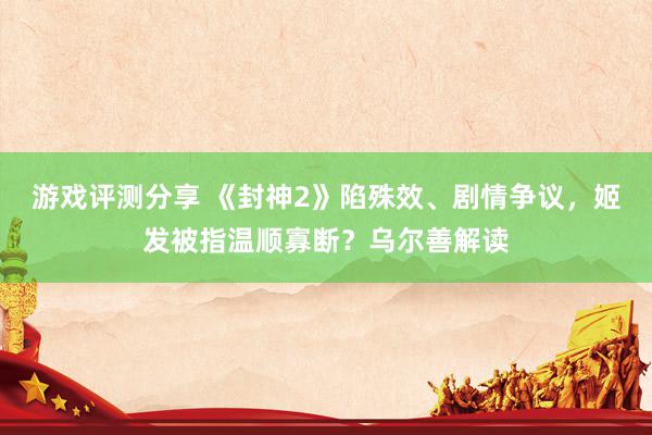 游戏评测分享 《封神2》陷殊效、剧情争议，姬发被指温顺寡断？乌尔善解读