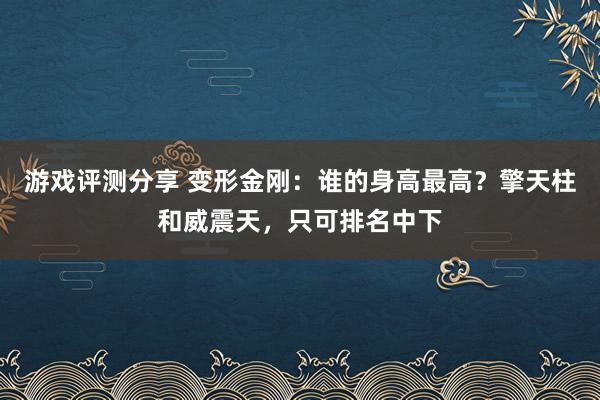 游戏评测分享 变形金刚：谁的身高最高？擎天柱和威震天，只可排名中下