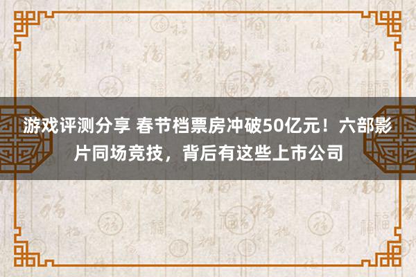 游戏评测分享 春节档票房冲破50亿元！六部影片同场竞技，背后有这些上市公司