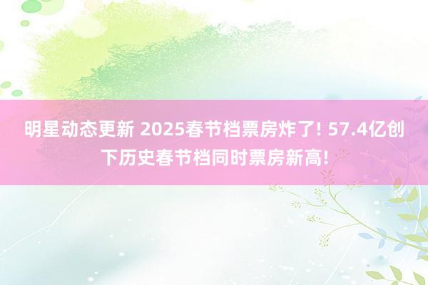 明星动态更新 2025春节档票房炸了! 57.4亿创下历史春节档同时票房新高!