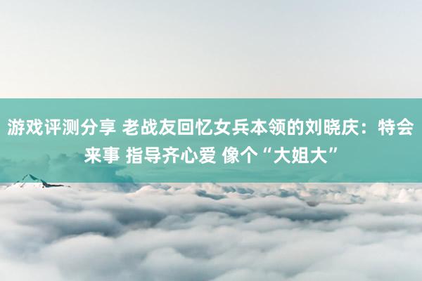 游戏评测分享 老战友回忆女兵本领的刘晓庆：特会来事 指导齐心爱 像个“大姐大”