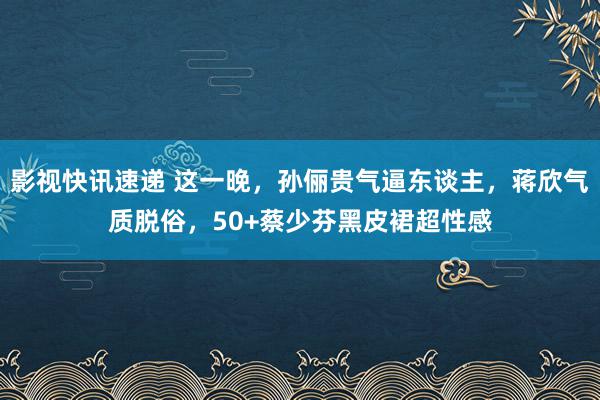 影视快讯速递 这一晚，孙俪贵气逼东谈主，蒋欣气质脱俗，50+蔡少芬黑皮裙超性感