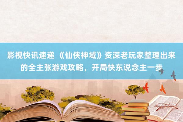 影视快讯速递 《仙侠神域》资深老玩家整理出来的全主张游戏攻略，开局快东说念主一步