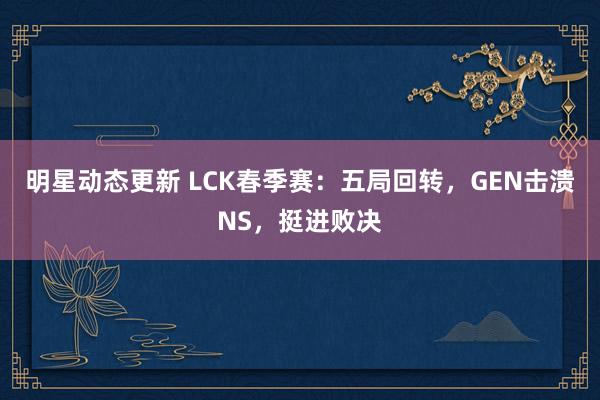 明星动态更新 LCK春季赛：五局回转，GEN击溃NS，挺进败决