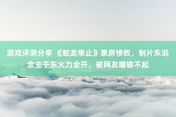 游戏评测分享 《蛟龙举止》票房惨败，制片东说念主于东火力全开，被网友嘲输不起