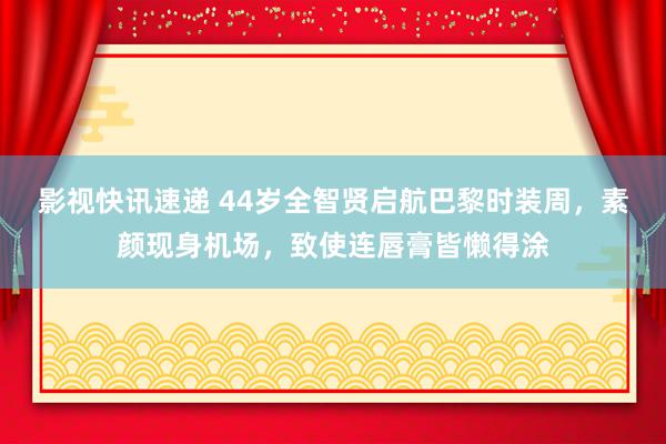 影视快讯速递 44岁全智贤启航巴黎时装周，素颜现身机场，致使连唇膏皆懒得涂