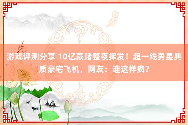 游戏评测分享 10亿豪赌整夜挥发！超一线男星典质豪宅飞机，网友：谁这样疯？