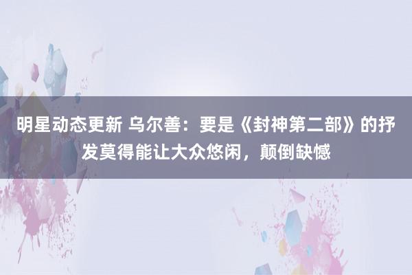 明星动态更新 乌尔善：要是《封神第二部》的抒发莫得能让大众悠闲，颠倒缺憾