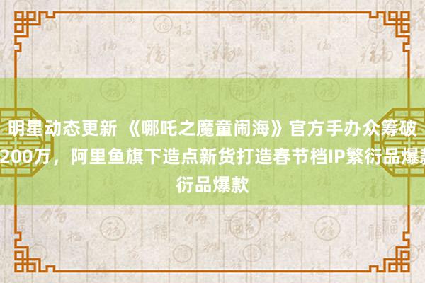 明星动态更新 《哪吒之魔童闹海》官方手办众筹破1200万，阿里鱼旗下造点新货打造春节档IP繁衍品爆款