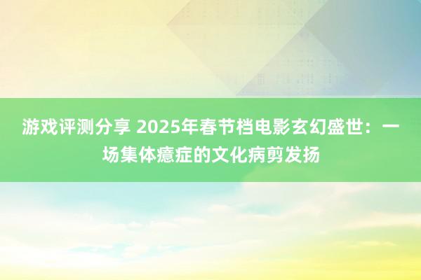 游戏评测分享 2025年春节档电影玄幻盛世：一场集体癔症的文化病剪发扬