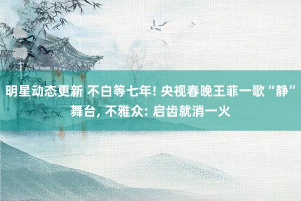 明星动态更新 不白等七年! 央视春晚王菲一歌“静”舞台, 不雅众: 启齿就消一火