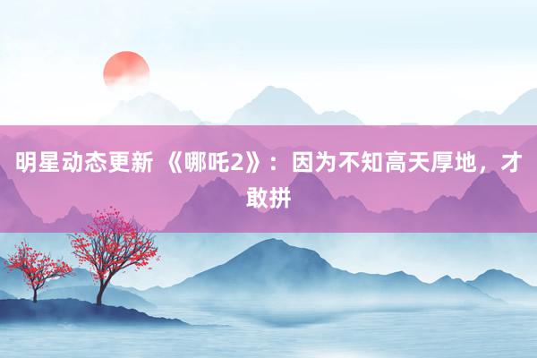 明星动态更新 《哪吒2》：因为不知高天厚地，才敢拼