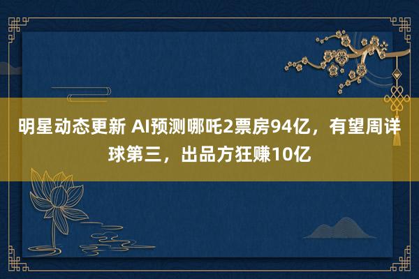 明星动态更新 AI预测哪吒2票房94亿，有望周详球第三，出品方狂赚10亿