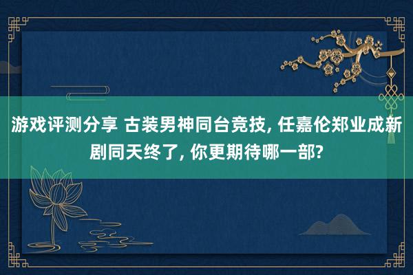 游戏评测分享 古装男神同台竞技, 任嘉伦郑业成新剧同天终了, 你更期待哪一部?