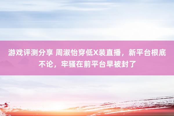 游戏评测分享 周淑怡穿低X装直播，新平台根底不论，牢骚在前平台早被封了