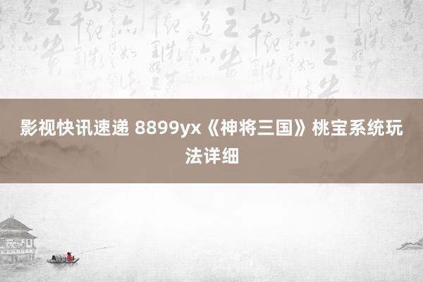 影视快讯速递 8899yx《神将三国》桃宝系统玩法详细