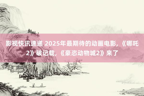 影视快讯速递 2025年最期待的动画电影, 《哪吒2》破记载, 《豪恣动物城2》来了