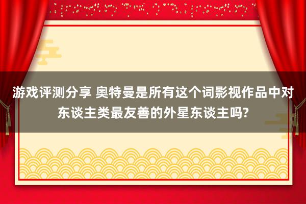 游戏评测分享 奥特曼是所有这个词影视作品中对东谈主类最友善的外星东谈主吗?